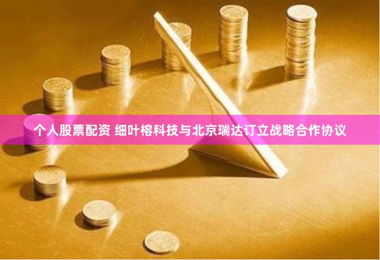 个人股票配资 细叶榕科技与北京瑞达订立战略合作协议
