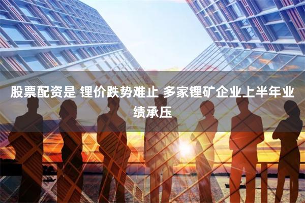 股票配资是 锂价跌势难止 多家锂矿企业上半年业绩承压
