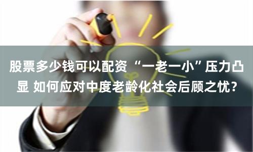 股票多少钱可以配资 “一老一小”压力凸显 如何应对中度老龄化社会后顾之忧？