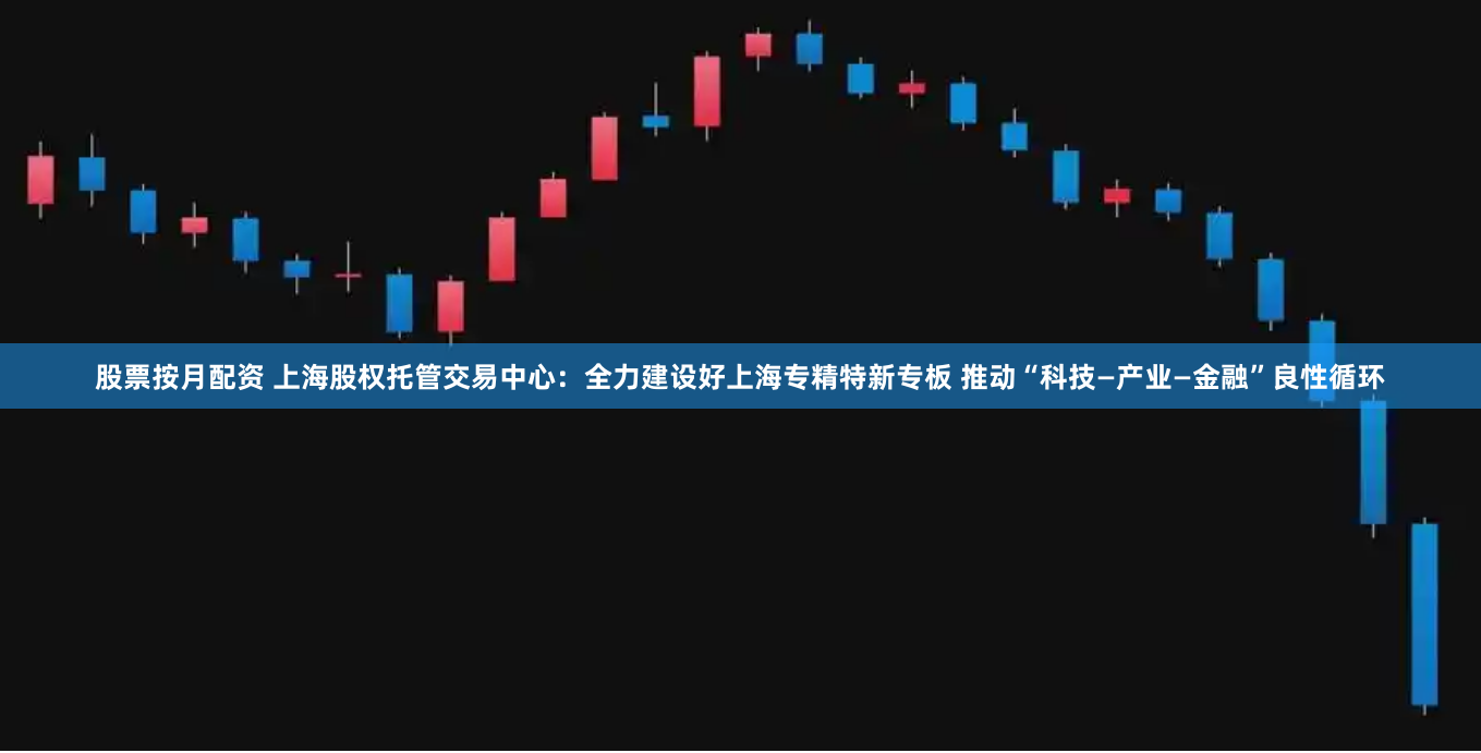 股票按月配资 上海股权托管交易中心：全力建设好上海专精特新专板 推动“科技—产业—金融”良性循环