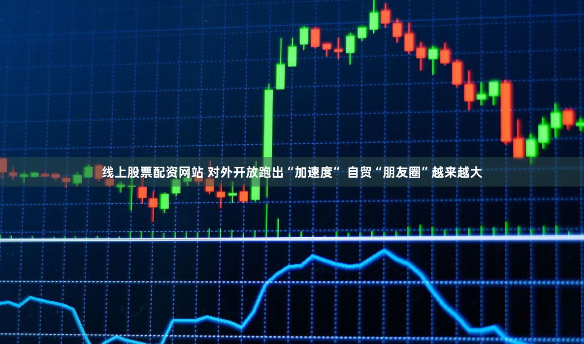 线上股票配资网站 对外开放跑出“加速度” 自贸“朋友圈”越来越大