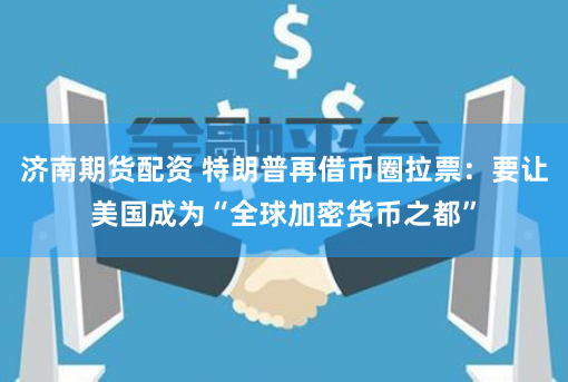 济南期货配资 特朗普再借币圈拉票：要让美国成为“全球加密货币之都”