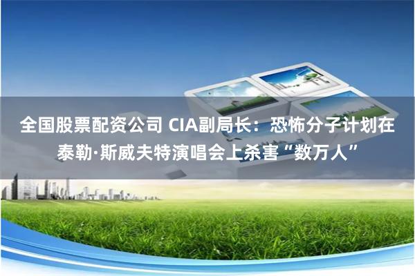 全国股票配资公司 CIA副局长：恐怖分子计划在泰勒·斯威夫特演唱会上杀害“数万人”
