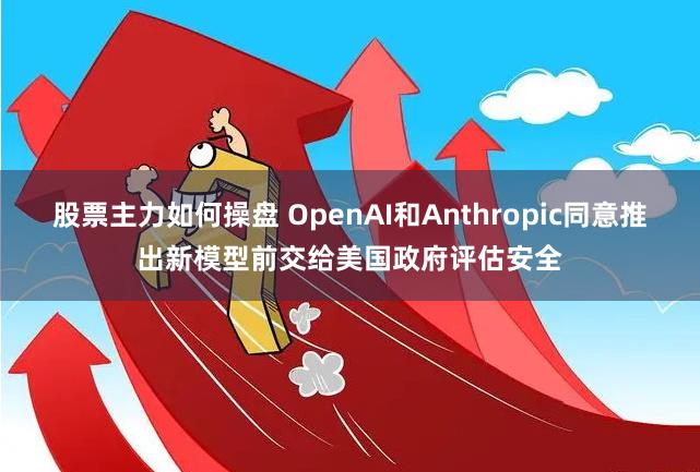 股票主力如何操盘 OpenAI和Anthropic同意推出新模型前交给美国政府评估安全