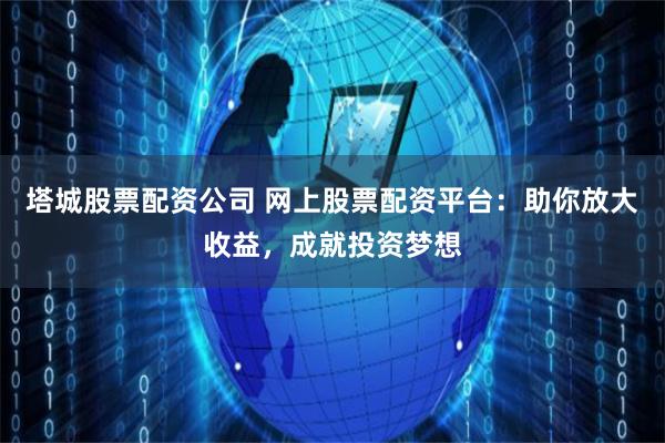 塔城股票配资公司 网上股票配资平台：助你放大收益，成就投资梦想