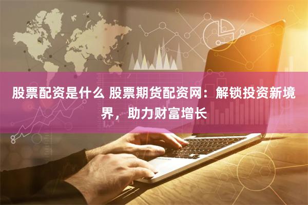 股票配资是什么 股票期货配资网:解锁投资新境界,助力财富增长