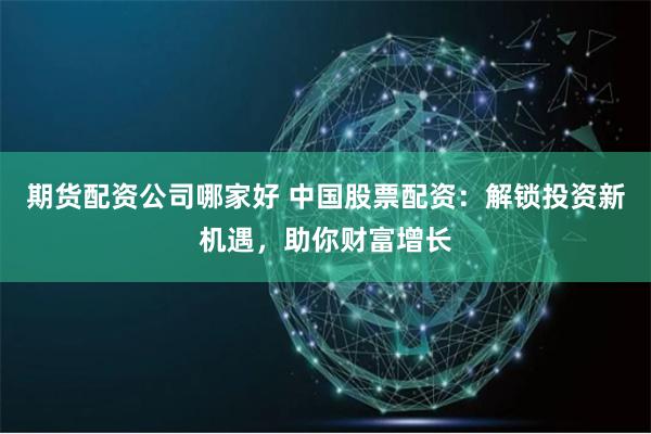 期货配资公司哪家好 中国股票配资:解锁投资新机遇,助你财富增长