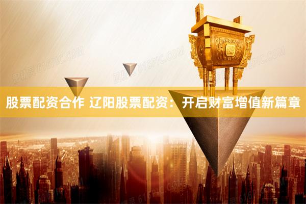 股票配资合作 辽阳股票配资：开启财富增值新篇章