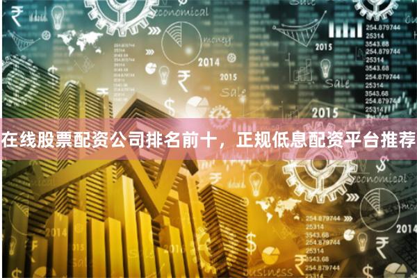 在线股票配资公司排名前十，正规低息配资平台推荐