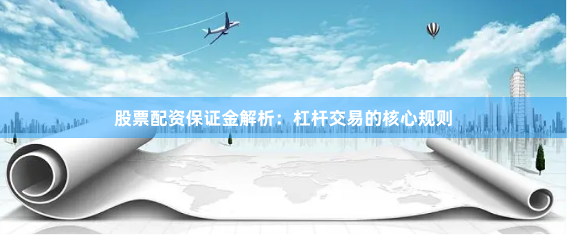 股票配资保证金解析：杠杆交易的核心规则